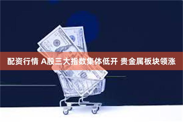 配资行情 A股三大指数集体低开 贵金属板块领涨