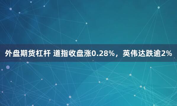 外盘期货杠杆 道指收盘涨0.28%，英伟达跌逾2%