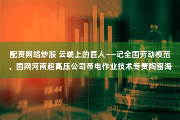 配资网络炒股 云端上的匠人——记全国劳动模范、国网河南超高压公司带电作业技术专责陶留海