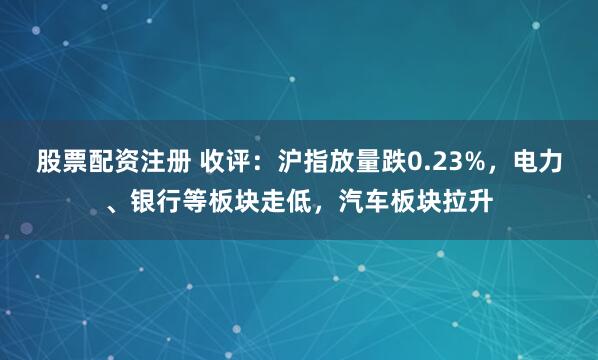 股票配资注册 收评：沪指放量跌0.23%，电力、银行等板块走低，汽车板块拉升