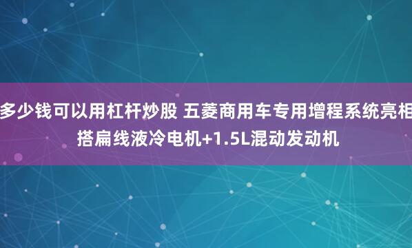 多少钱可以用杠杆炒股 五菱商用车专用增程系统亮相 搭扁线液冷电机+1.5L混动发动机