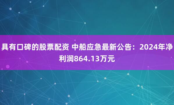 具有口碑的股票配资 中船应急最新公告：2024年净利润864.13万元