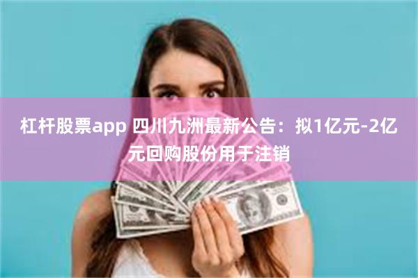 杠杆股票app 四川九洲最新公告：拟1亿元-2亿元回购股份用于注销