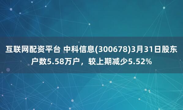 互联网配资平台 中科信息(300678)3月31日股东户数5.58万户，较上期减少5.52%