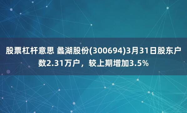 股票杠杆意思 蠡湖股份(300694)3月31日股东户数2.31万户，较上期增加3.5%