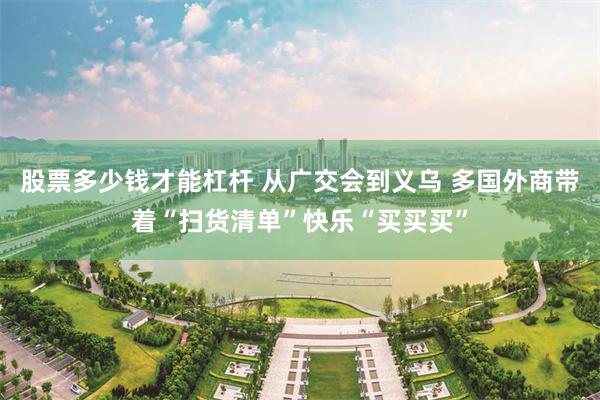 股票多少钱才能杠杆 从广交会到义乌 多国外商带着“扫货清单”快乐“买买买”