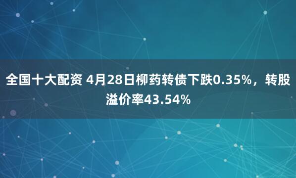 全国十大配资 4月28日柳药转债下跌0.35%，转股溢价率43.54%