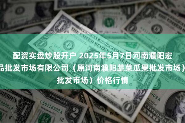 配资实盘炒股开户 2025年5月7日河南濮阳宏进农副产品批发市场有限公司（原河南濮阳蔬菜瓜果批发市场）价格行情