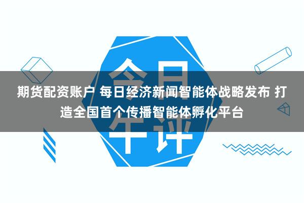 期货配资账户 每日经济新闻智能体战略发布 打造全国首个传播智能体孵化平台