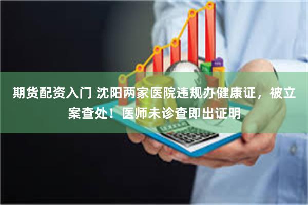 期货配资入门 沈阳两家医院违规办健康证，被立案查处！医师未诊查即出证明