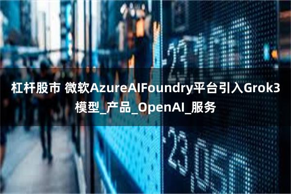 杠杆股市 微软AzureAIFoundry平台引入Grok3模型_产品_OpenAI_服务