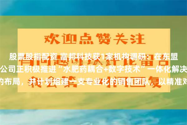 股票股指配资 富邦科技获1家机构调研：在东盟市场及前独联体地区，公司正积极推进“水肥药耦合+数字技术”一体化解决方案的布局，并计划组建一支专业化的销售团队，以精准对接区域市场需求（附调研问答）