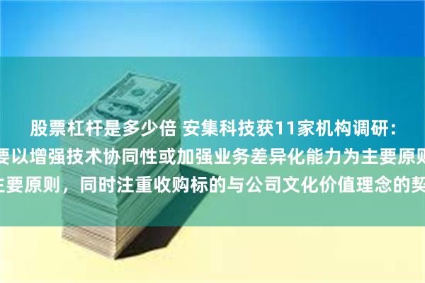 股票杠杆是多少倍 安集科技获11家机构调研：对于兼并收购，公司主要以增强技术协同性或加强业务差异化能力为主要原则，同时注重收购标的与公司文化价值理念的契合度（附调研问答）