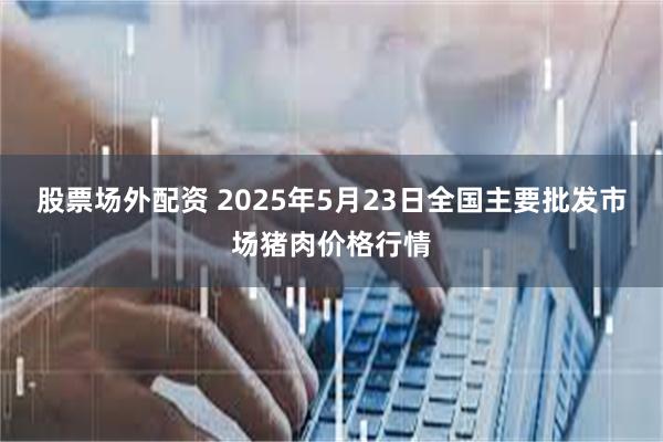 股票场外配资 2025年5月23日全国主要批发市场猪肉价格行情