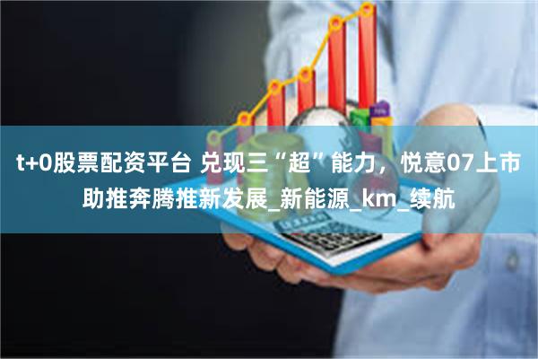 t+0股票配资平台 兑现三“超”能力，悦意07上市助推奔腾推新发展_新能源_km_续航