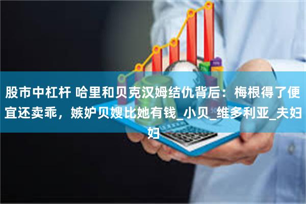 股市中杠杆 哈里和贝克汉姆结仇背后：梅根得了便宜还卖乖，嫉妒贝嫂比她有钱_小贝_维多利亚_夫妇
