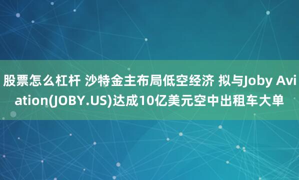 股票怎么杠杆 沙特金主布局低空经济 拟与Joby Aviation(JOBY.US)达成10亿美元空中出租车大单
