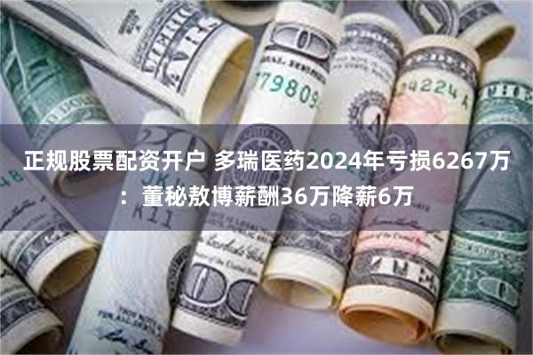 正规股票配资开户 多瑞医药2024年亏损6267万：董秘敖博薪酬36万降薪6万