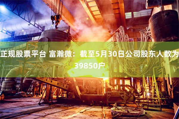 正规股票平台 富瀚微：截至5月30日公司股东人数为39850户