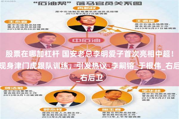 股票在哪加杠杆 国安老总李明爱子首次亮相中超！已现身津门虎跟队训练，引发热议_李嗣镕_于根伟_右后卫