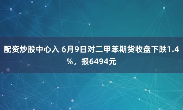 配资炒股中心入 6月9日对二甲苯期货收盘下跌1.4%，报6494元