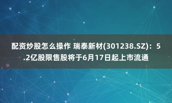 配资炒股怎么操作 瑞泰新材(301238.SZ)：5.2亿股限售股将于6月17日起上市流通