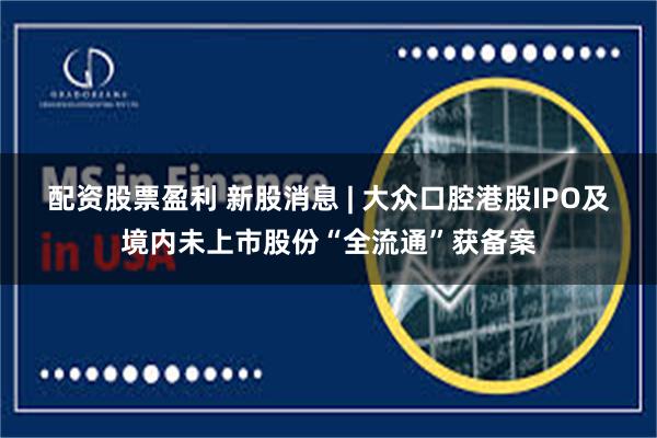 配资股票盈利 新股消息 | 大众口腔港股IPO及境内未上市股份“全流通”获备案