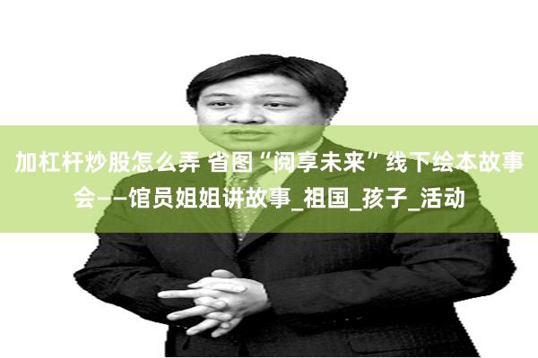 加杠杆炒股怎么弄 省图“阅享未来”线下绘本故事会——馆员姐姐讲故事_祖国_孩子_活动
