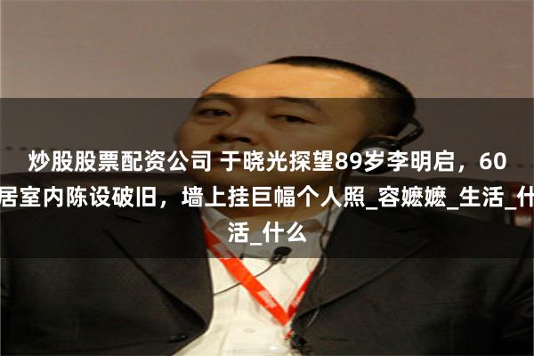 炒股股票配资公司 于晓光探望89岁李明启，60平居室内陈设破旧，墙上挂巨幅个人照_容嬷嬷_生活_什么