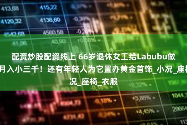 配资炒股配资线上 66岁退休女工给Labubu做娃衣，月入小三千！还有年轻人为它置办黄金首饰_小况_座椅_衣服