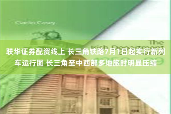 联华证券配资线上 长三角铁路7月1日起实行新列车运行图 长三角至中西部多地旅时明显压缩