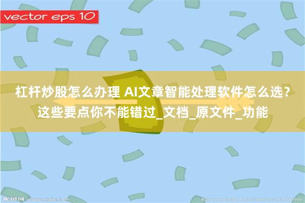 杠杆炒股怎么办理 AI文章智能处理软件怎么选？这些要点你不能错过_文档_原文件_功能