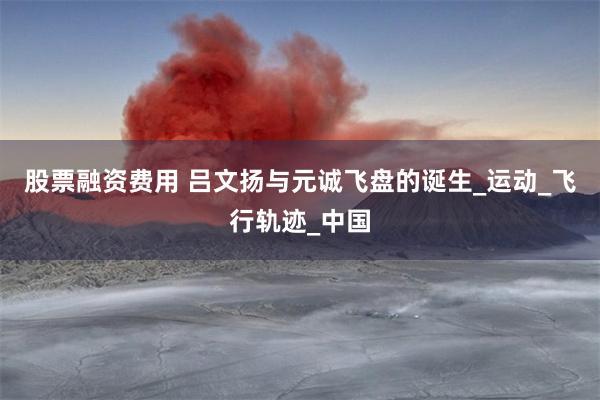 股票融资费用 吕文扬与元诚飞盘的诞生_运动_飞行轨迹_中国