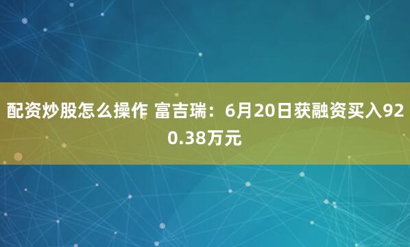 配资炒股怎么操作 富吉瑞：6月20日获融资买入920.38万元