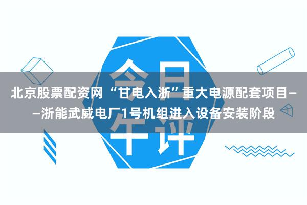北京股票配资网 “甘电入浙”重大电源配套项目——浙能武威电厂1号机组进入设备安装阶段